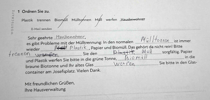 Ordnen Sie zu. 
Plastik trennen Biomull Mülltonnen Müll werfen Hausbewohner 
E-Mail senden 
Sehr geehrte _Hausbewohner, 
es gibt Probleme mit der Mülltrennung: In den normalen _ist immer 
wieder_ , Papier und Biomüll. Das gehört da nicht rein! Bitte 
_ 
Sie den _sorgfältig. Papier 
und Plastik werfen Sie bitte in die grüne Tonne,_ 
in die 
braune Biotonne und Ihr altes Glas_ Sie bitte in den Glas- 
container am Josefsplatz. Vielen Dank. 
Mit freundlichen Grüßen, 
Ihre Hausverwaltung