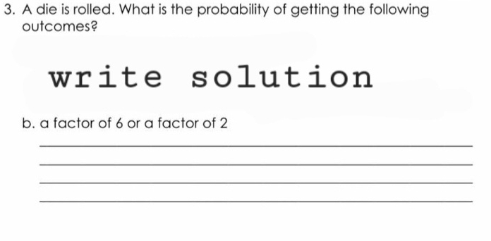 A die is rolled. What is the probability of getting the following 
outcomes? 
write solution 
b. a factor of 6 or a factor of 2
_ 
_ 
_ 
_