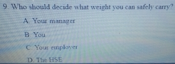 Who should decide what weight you can safely carry?
A Your manager
B. You
C. Your employer
D. The HSE