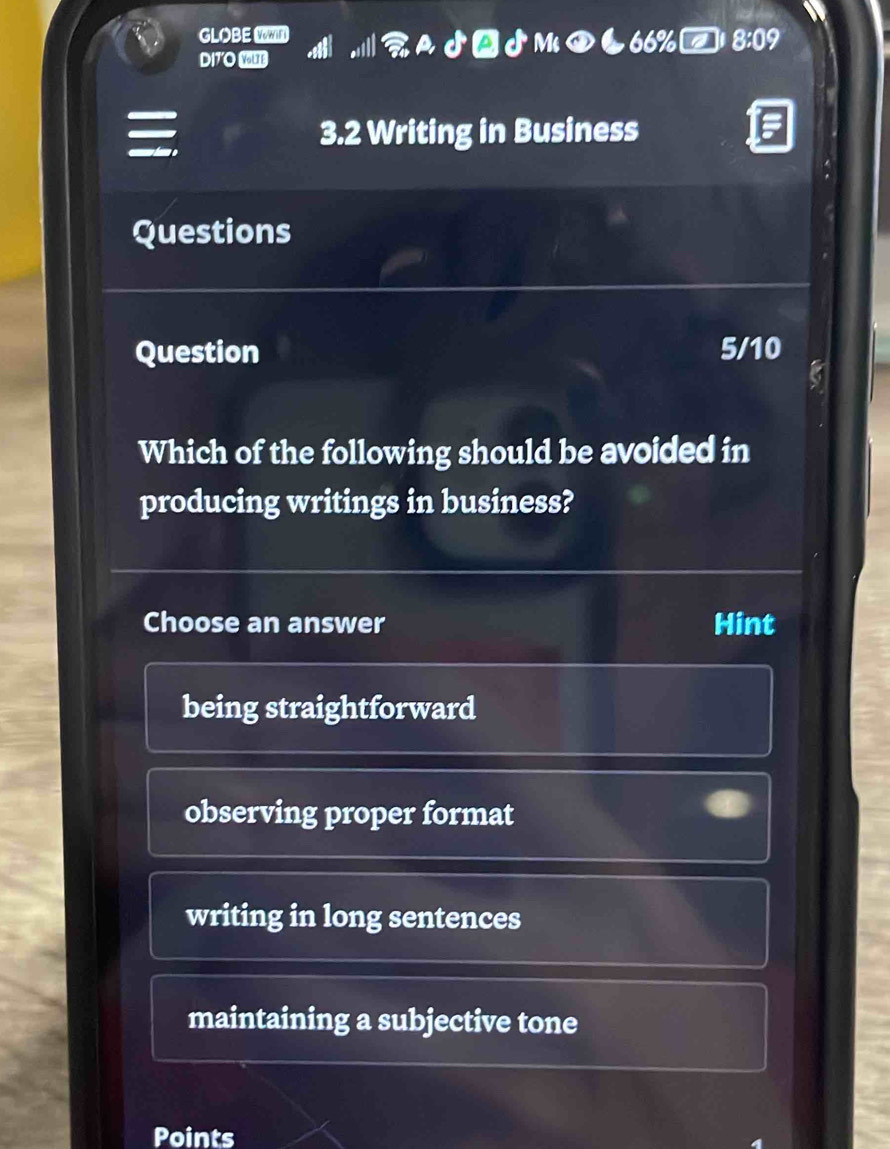 GLOBE 8:09
DI7'O YUs
a
3.2 Writing in Business
Questions
Question 5/10
Which of the following should be avoided in
producing writings in business?
Choose an answer Hint
being straightforward
observing proper format
writing in long sentences
maintaining a subjective tone
Points