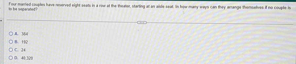 Four married couples have reserved eight seats in a row at the theater, starting at an aisle seat. In how many ways can they arrange themselves if no couple is
to be separated?
A. 384
B. 192
C. 24
D. 40,320