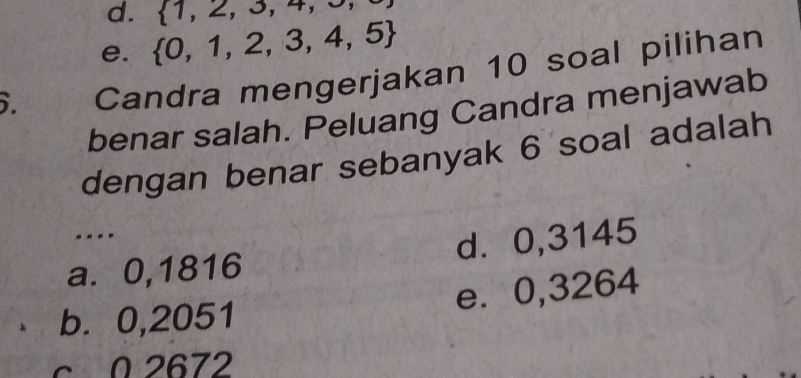  1,2,3,4,
e.  0,1,2,3,4,5. Candra mengerjakan 10 soal pilihan
benar salah. Peluang Candra menjawab
dengan benar sebanyak 6 soal adalah
---.
a. 0,1816 d. 0,3145
b. 0,2051 e⩽ 0,3264
c 0 2672