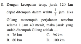 Dengan kecepatan tetap, jarak 120 km
dapat ditempuh dalam waktu  1/2  jam. Jika
Gilang menempuh perjalanan tersebut
selama 1 jam 40 menit, maka jarak yang
sudah ditempuh Gilang adalah ....
A. 76 km C. 96 km
B. 80 km D. 100 km