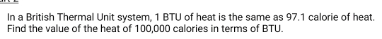 In a British Thermal Unit system, 1 BTU of heat is the same as 97.1 calorie of heat. 
Find the value of the heat of 100,000 calories in terms of BTU.