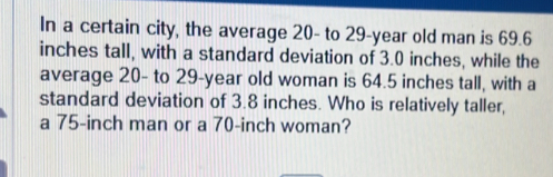 In a certain city, the average 20 - to 29-year old man is 69.6
inches tall, with a standard deviation of 3.0 inches, while the 
average 20 - to 29-year old woman is 64.5 inches tall, with a 
standard deviation of 3.8 inches. Who is relatively taller, 
a 75-inch man or a 70-inch woman?