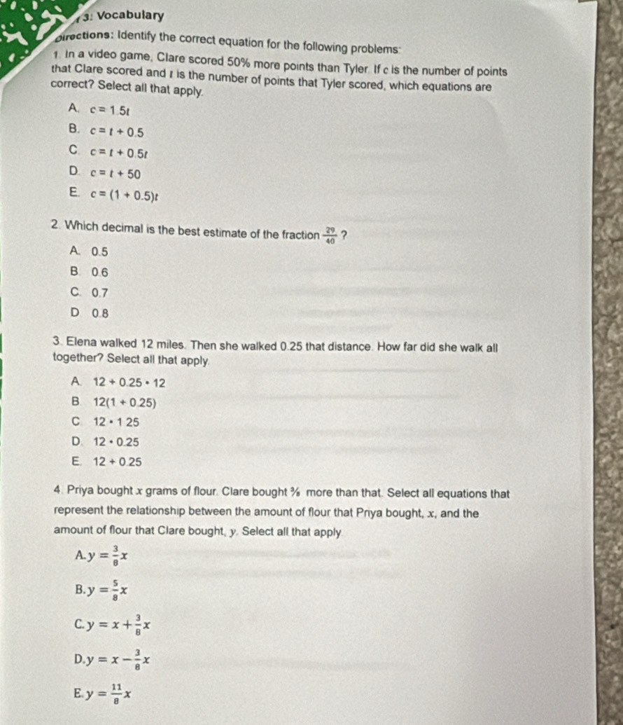 3: Vocabulary
pirections: Identify the correct equation for the following problems:
1. In a video game, Clare scored 50% more points than Tyler. If c is the number of points
that Clare scored and r is the number of points that Tyler scored, which equations are
correct? Select all that apply.
A. c=1.5t
B. c=t+0.5
C c=t+0.5t
D. c=t+50
E c=(1+0.5)t
2. Which decimal is the best estimate of the fraction  29/40  ?
A. 0.5
B 0 6
C. 0.7
D 0 8
3. Elena walked 12 miles. Then she walked 0.25 that distance. How far did she walk all
together? Select all that apply
A. 12+0.25· 12
B 12(1+0.25)
C 12· 125
D. 12· 0.25
E. 12+0.25
4. Priya bought x grams of flour. Clare bought % more than that. Select all equations that
represent the relationship between the amount of flour that Priya bought, x, and the
amount of flour that Clare bought, y. Select all that apply
A. y= 3/8 x
B y= 5/8 x
C y=x+ 3/8 x
D. y=x- 3/8 x
E. y= 11/8 x