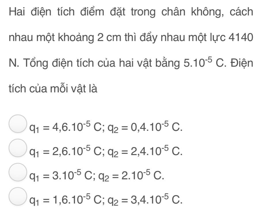 Hai điện tích điểm đặt trong chân không, cách
nhau một khoảng 2 cm thì đẩy nhau một lực 4140
N. Tổng điện tích của hai vật bằng 5.10^(-5) C. Điện
tích của mỗi vật là
q_1=4,6.10^(-5)C; q_2=0,4.10^(-5)C.
q_1=2,6.10^(-5)C; q_2=2,4.10^(-5)C.
q_1=3.10^(-5)C; q_2=2.10^(-5)C.
q_1=1,6.10^(-5)C; q_2=3,4.10^(-5)C.