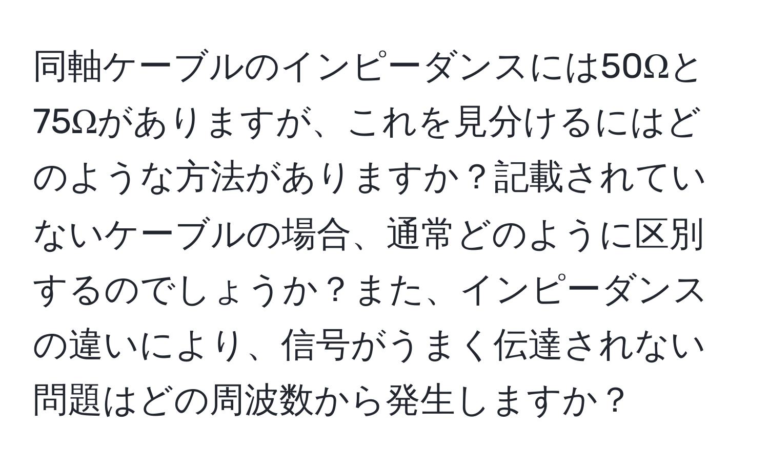 同軸ケーブルのインピーダンスには50Ωと75Ωがありますが、これを見分けるにはどのような方法がありますか？記載されていないケーブルの場合、通常どのように区別するのでしょうか？また、インピーダンスの違いにより、信号がうまく伝達されない問題はどの周波数から発生しますか？