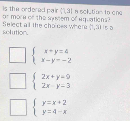 Is the ordered pair (1,3) a solution to one
or more of the system of equations?
Select all the choices where (1,3) is a
solution.
beginarrayl x+y=4 x-y=-2endarray.
beginarrayl 2x+y=9 2x-y=3endarray.
beginarrayl y=x+2 y=4-xendarray.