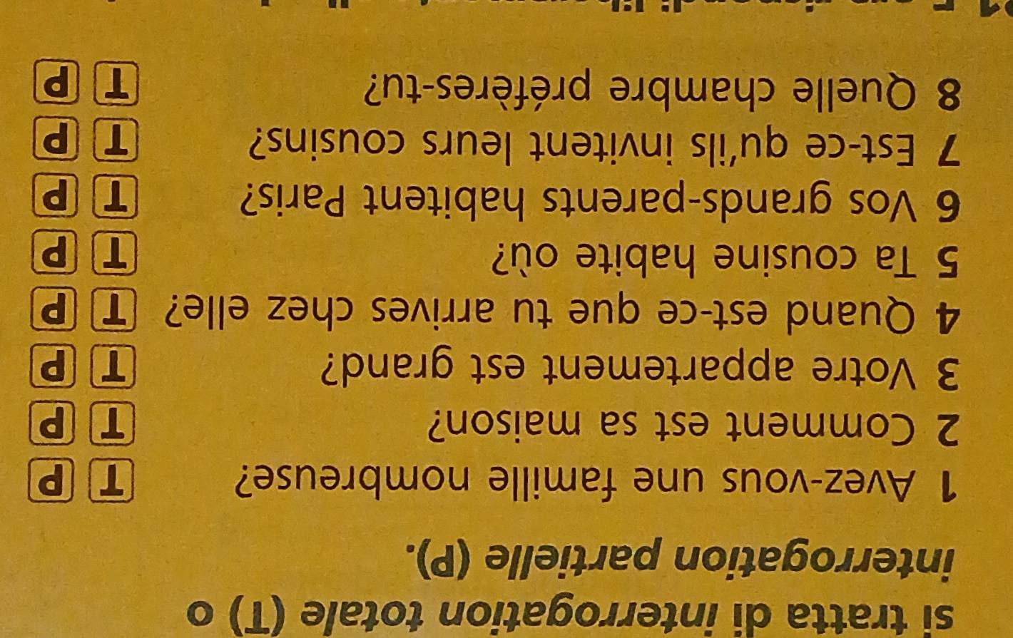 si tratta di interrogation totale (T) o
interrogation partielle (P).
1 Avez-vous une famille nombreuse? T P
2 Comment est sa maison? T P
3 Votre appartement est grand?
TP
4 Quand est-ce que tu arrives chez elle? TP
5 Ta cousine habite où? T P
6 Vos grands-parents habitent Paris? T P
7 Est-ce qu'ils invitent leurs cousins? T P
8 Quelle chambre préfères-tu? T P