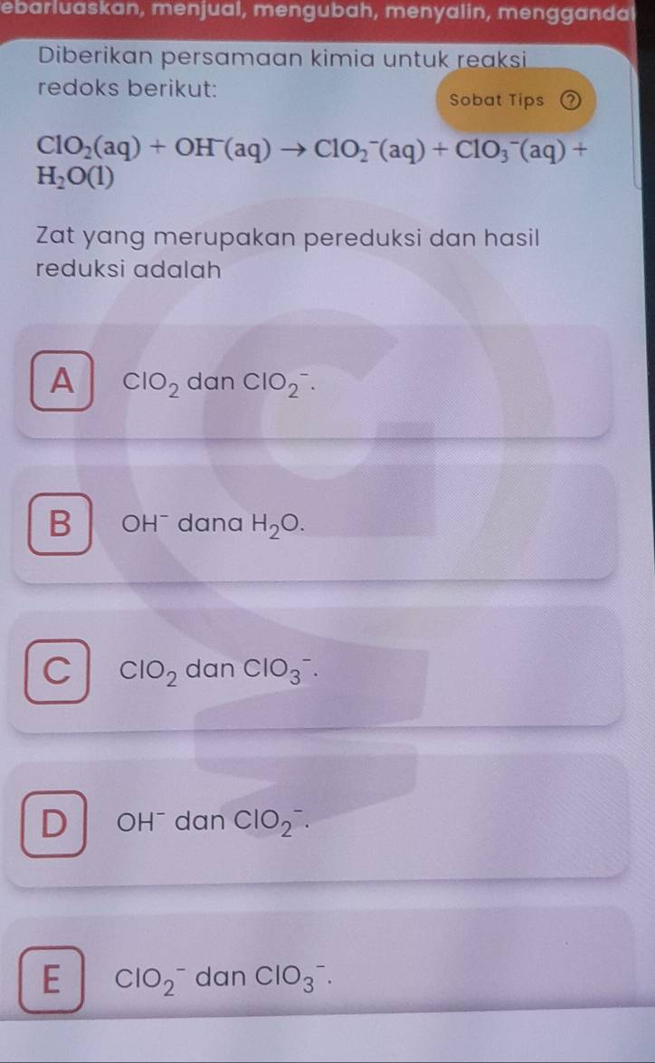 ebarluaskan, menjual, mengubah, menyalin, mengganda
Diberikan persamaan kimia untuk reaksi
redoks berikut:
Sobat Tips ②
ClO_2(aq)+OH^-(aq)to ClO_2^(-(aq)+ClO_3^-(aq)+
H_2)O(1)
Zat yang merupakan pereduksi dan hasil
reduksi adalah
A ClO_2 dan ClO_2^(-.
B OH^-) dana H_2O.
C ClO_2 dan ClO_3^(-.
D OH¯ dan ClO_2).
E ClO_2^- dan ClO_3^-.