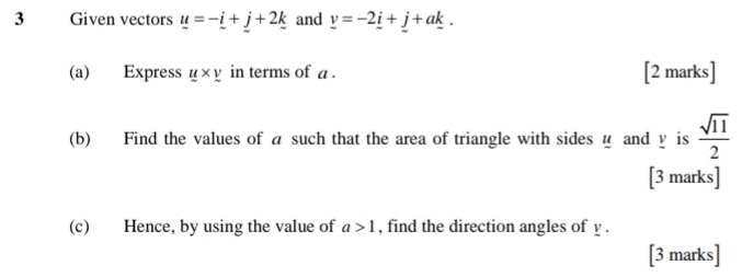 Given vectors u=-_ i+j+2k and _ v=-2_ i+_ j+a_ k. 
(a) Express _ u* _ v in terms of a. [2 marks] 
(b) Find the values of a such that the area of triangle with sides u and y is  sqrt(11)/2 
[3 marks] 
(c) Hence, by using the value of a>1 , find the direction angles of y. 
[3 marks]