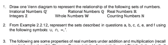 Draw one Venn diagram to represent the relationship of the following sets of numbers.
Irrational Numbers Q Rational Numbers Q Real Numbers R
Integers Z Whole Numbers W Counting Numbers N
2. From Example 2.2.12, represent the sets described in questions a, b, c, d, e, and f using
the following symbols: U, ∩, -,'.
3. The following are some properties of real numbers under addition and multiplication (recall