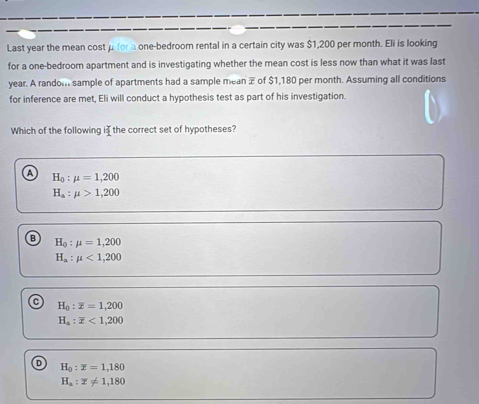 Last year the mean cost μ for a one-bedroom rental in a certain city was $1,200 per month. Eli is looking
for a one-bedroom apartment and is investigating whether the mean cost is less now than what it was last
year. A random sample of apartments had a sample mean overline x of $1,180 per month. Assuming all conditions
for inference are met, Eli will conduct a hypothesis test as part of his investigation.
Which of the following i the correct set of hypotheses?
a H_0:mu =1,200
H_a:mu >1,200
B H_0:mu =1,200
H_a:mu <1,200
H_0:overline x=1,200
H_a:overline x<1,200
D H_0:overline x=1,180
H_a:overline x!= 1,180