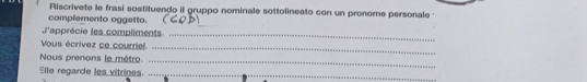 Riscrivete le frasi sostituendo il gruppo nominale sottolineato con un pronome personale 
complemento oggetto. (८O 
l'apprécie les compliments._ 
Vous écrivez ce courriel 
_ 
Nous prenons le métro._ 
Elle regarde les vitrines._