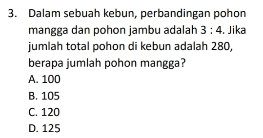 Dalam sebuah kebun, perbandingan pohon
mangga dan pohon jambu adalah 3:4. Jika
jumlah total pohon di kebun adalah 280,
berapa jumlah pohon mangga?
A. 100
B. 105
C. 120
D. 125