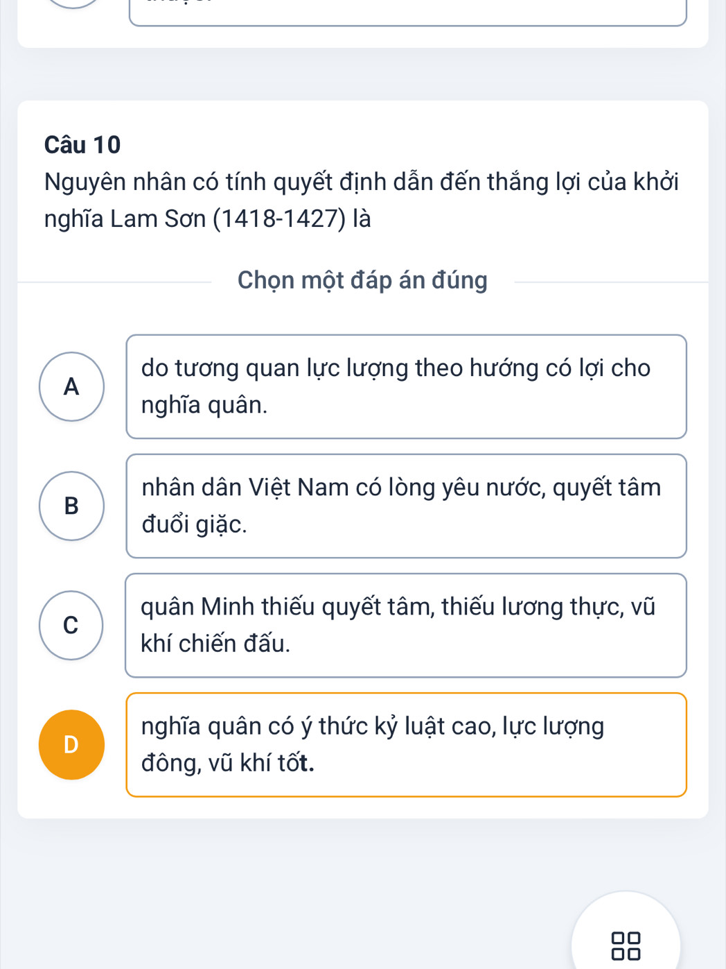 Nguyên nhân có tính quyết định dẫn đến thắng lợi của khởi
nghĩa Lam Sơn (1418-1427) là
Chọn một đáp án đúng
do tương quan lực lượng theo hướng có lợi cho
A
nghĩa quân.
nhân dân Việt Nam có lòng yêu nước, quyết tâm
B
đuổi giặc.
quân Minh thiếu quyết tâm, thiếu lương thực, vũ
C
khí chiến đấu.
nghĩa quân có ý thức kỷ luật cao, lực lượng
D
đông, vũ khí tốt.