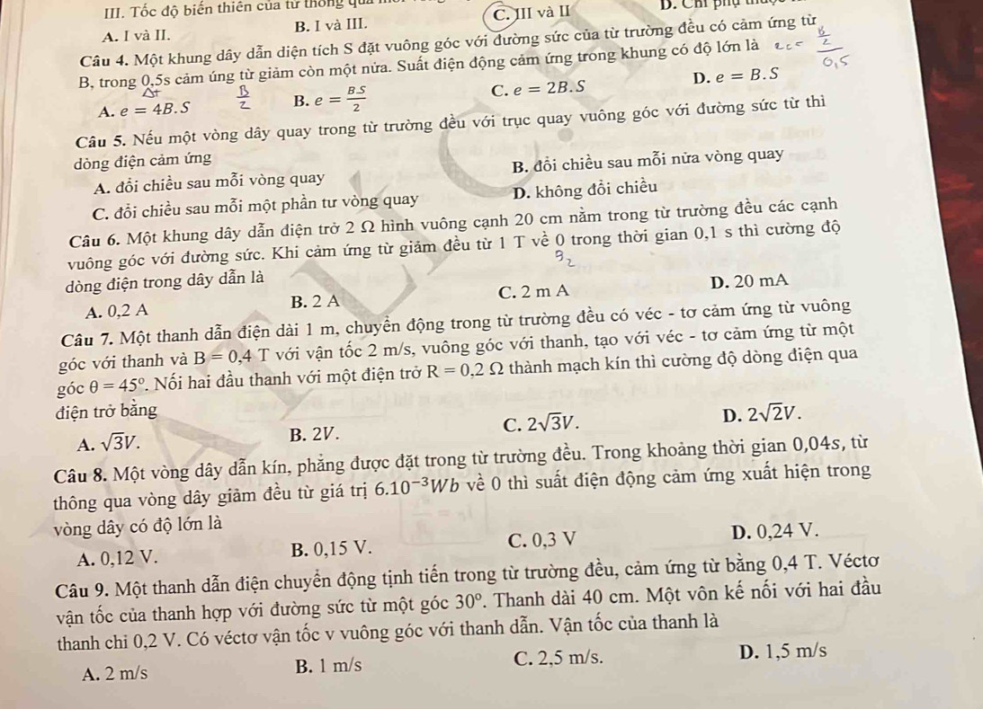 Tốc độ biến thiên của tử thống qua
A. I và II. B. I và III. C. III và II B. Chi phụ th
Câu 4. Một khung dây dẫn diện tích S đặt vuông góc với dường sức của từ trường đều có cảm ứng từ
B, trong 0,5s cảm úng từ giảm còn một nửa. Suất điện động cảm ứng trong khung có độ lớn là
D. e=B.S
A. e=4B.S
B. e= BS/2 
C. e=2B.S
Câu 5. Nếu một vòng dây quay trong từ trường đều với trục quay vuông góc với đường sức từ thì
dòng điện cảm ứng
A. đổi chiều sau mỗi vòng quay B. đổi chiều sau mỗi nửa vòng quay
C. đổi chiều sau mỗi một phần tư vòng quay D. không đồi chiều
Câu 6. Một khung dây dẫn điện trở 2 Ω hình vuông cạnh 20 cm nằm trong từ trường đều các cạnh
vuông góc với đường sức. Khi cảm ứng từ giảm đều từ 1 T về 0 trong thời gian 0,1 s thì cường độ
dòng điện trong dây dẫn là
A. 0,2 A B. 2 A C. 2 m A D. 20 mA
Câu 7. Một thanh dẫn điện dài 1 m, chuyển động trong từ trường đều có véc - tơ cảm ứng từ vuông
góc với thanh và B=0,4 T với vận tốc 2 m/s, vuông góc với thanh, tạo với véc - tơ cảm ứng từ một
góc θ =45° * Nối hai đầu thanh với một điện trở R=0,2Omega thành mạch kín thì cường độ dòng điện qua
điện trở bằng D. 2sqrt(2)V.
A. sqrt(3)V. B. 2V. C. 2sqrt(3)V.
Câu 8. Một vòng dây dẫn kín, phẳng được đặt trong từ trường đều. Trong khoảng thời gian 0,04s, từ
thông qua vòng dây giảm đều từ giá trị 6.10^(-3)Wb về 0 thì suất điện động cảm ứng xuất hiện trong
vòng dây có độ lớn là
A. 0,12 V. B. 0,15 V. C. 0,3 V
D. 0,24 V.
Câu 9. Một thanh dẫn điện chuyển động tịnh tiến trong từ trường đều, cảm ứng từ bằng 0,4 T. Véctơ
vận tốc của thanh hợp với đường sức từ một góc 30°. Thanh dài 40 cm. Một vôn kế nối với hai đầu
thanh chi 0,2 V. Có véctơ vận tốc v vuông góc với thanh dẫn. Vận tốc của thanh là
A. 2 m/s B. 1 m/s C. 2,5 m/s. D. 1,5 m/s