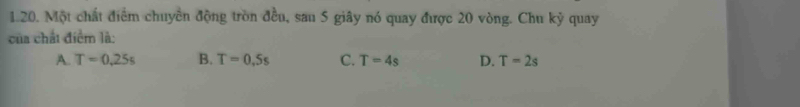 Một chất điểm chuyển động tròn đều, sau 5 giây nó quay được 20 vòng. Chu ky quay
của chất điểm là:
A. T=0.25s B. T=0,5s C. T=4s D. T=2s