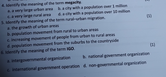 Identify the meaning of the term megacity.
a. a very large urban area b. a city with a population over 1 million
c. a very large rural area d. a city with a population over 10 million
5. Identify the meaning of the term rural--urban migration.
(1)
a. the growth of urban areas
b. population movement from rural to urban areas
c. increasing movement of people from urban to rural areas
d. population movement from the suburbs to the countryside
(1)
6. Identify the meaning of the term IGO.
a. intergovernmental organization b. national government organization
c. international government operation d. non-governmental organization