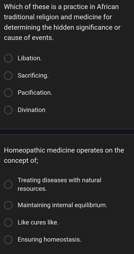 Which of these is a practice in African
traditional religion and medicine for
determining the hidden significance or
cause of events.
Libation.
Sacrificing.
Pacification.
Divination
Homeopathic medicine operates on the
concept of;
Treating diseases with natural
resources.
Maintaining internal equilibrium.
Like cures like.
Ensuring homeostasis.