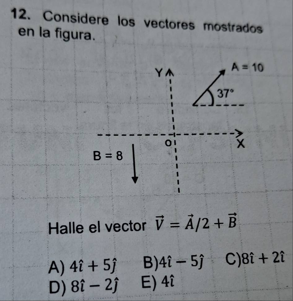 Considere los vectores mostrados
en la figura.
Y
A=10
37°
0
x
B=8
Halle el vector vector V=vector A/2+vector B
A) 4hat i+5hat j B) 4hat i-5hat j C) 8hat i+2hat i
D) 8hat i-2hat j E) 4hat i