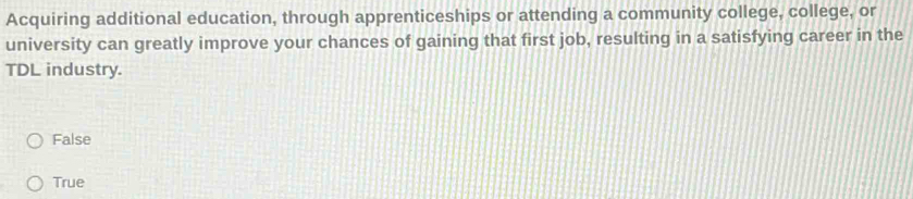 Acquiring additional education, through apprenticeships or attending a community college, college, or
university can greatly improve your chances of gaining that first job, resulting in a satisfying career in the
TDL industry.
False
True