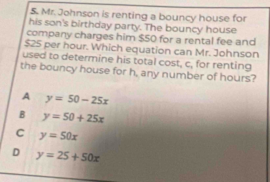 Mr. Johnson is renting a bouncy house for
his son's birthday party. The bouncy house
company charges him $50 for a rental fee and
$25 per hour. Which equation can Mr. Johnson
used to determine his total cost, c, for renting
the bouncy house for h, any number of hours?
A y=50-25x
B y=50+25x
C y=50x
D y=25+50x