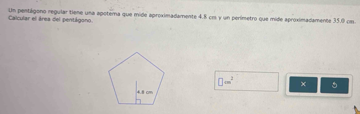 Un pentágono regular tiene una apotema que mide aproximadamente 4.8 cm y un perímetro que mide aproximadamente 35.0 cm. 
Calcular el área del pentágono.
□ cm^2
×