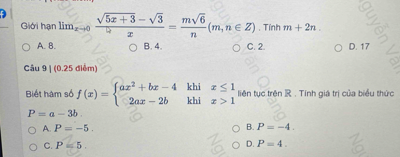 Giới hạn lim_xto 0 (sqrt(5x+3)-sqrt(3))/x = msqrt(6)/n (m,n∈ Z). Tính m+2n.
A. 8. B. 4. C. 2. D. 17
Câu 9|(0.25 điểm)
Biết hàm số f(x)=beginarrayl ax^2+bx-4 2ax-2bendarray. khi beginarrayr x≤ 1 x>1endarray liên tục trên R. Tính giá trị của biểu thức
P=a-3b.
A. P=-5. B. P=-4.
C. P=5. D. P=4.