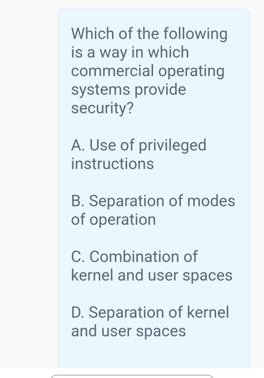 Which of the following
is a way in which
commercial operating
systems provide
security?
A. Use of privileged
instructions
B. Separation of modes
of operation
C. Combination of
kernel and user spaces
D. Separation of kernel
and user spaces