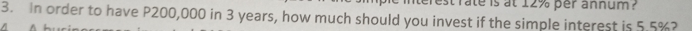 erest rate is at 12% per annum ? 
3. In order to have P200,000 in 3 years, how much should you invest if the simple interest is 5.5%?