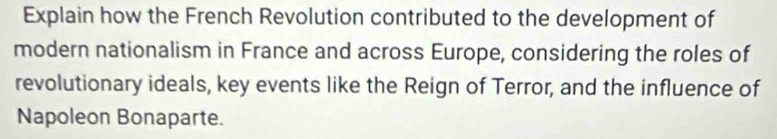 Explain how the French Revolution contributed to the development of 
modern nationalism in France and across Europe, considering the roles of 
revolutionary ideals, key events like the Reign of Terror, and the influence of 
Napoleon Bonaparte.