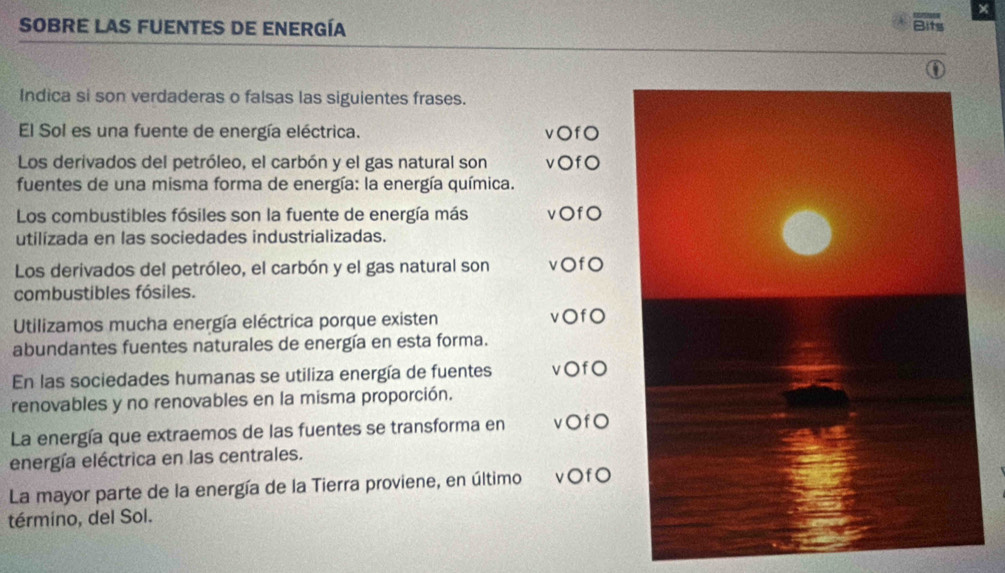 × 
SOBRE LAS FUENTES De Energía Bits 
Indica si son verdaderas o falsas las siguientes frases. 
El Sol es una fuente de energía eléctrica. v○fO 
Los derivados del petróleo, el carbón y el gas natural son vOfO 
fuentes de una misma forma de energía: la energía química. 
Los combustibles fósiles son la fuente de energía más vOf0 
utilizada en las sociedades industrializadas. 
Los derivados del petróleo, el carbón y el gas natural son vOfO 
combustibles fósiles. 
Utilizamos mucha energía eléctrica porque existen v○fO 
abundantes fuentes naturales de energía en esta forma. 
En las sociedades humanas se utiliza energía de fuentes v○f0 
renovables y no renovables en la misma proporción. 
La energía que extraemos de las fuentes se transforma en vOfO 
energía eléctrica en las centrales. 
La mayor parte de la energía de la Tierra proviene, en último ν〇fO 
término, del Sol.