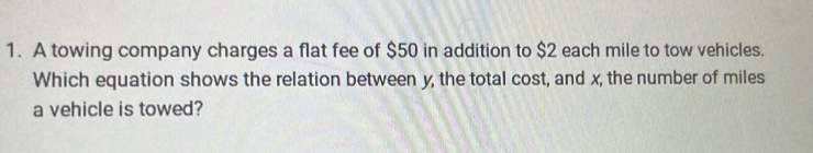 A towing company charges a flat fee of $50 in addition to $2 each mile to tow vehicles. 
Which equation shows the relation between y, the total cost, and x, the number of miles
a vehicle is towed?