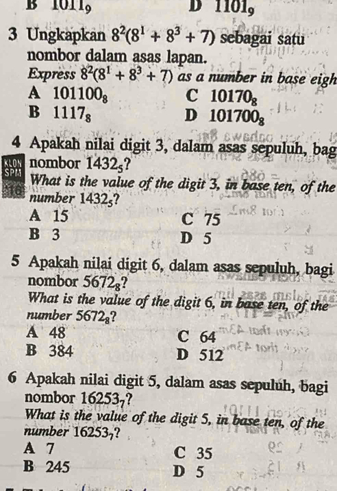 B 101 19 D 1101
3 Ungkapkan 8^2(8^1+8^3+7) sebagai satu
nombor dalam asas lapan.
Express 8^2(8^1+8^3+7) as a number in base eigh
A 101100_8
C 10170_8
B 1117_8
D 101700_8
4 Apakah nilai digit 3, dalam asas sepuluh, bag
KLON nombor 1432_5 ?
SPM What is the value of the digit 3, in base ten, of the
number 1432ş?
A 15 C 75
B 3 D 5
5 Apakah nilai digit 6, dalam asas sepuluh, bagi
nombor 5672_8 7
What is the value of the digit 6, in base ten, of the
number 5672_8
A 48 C 64
B 384 D 512
6 Apakah nilai digit 5, dalam asas sepuluh, bagi
nombor 16253_7
What is the value of the digit 5, in base ten, of the
number 16253?
A 7 C 35
B 245 D 5