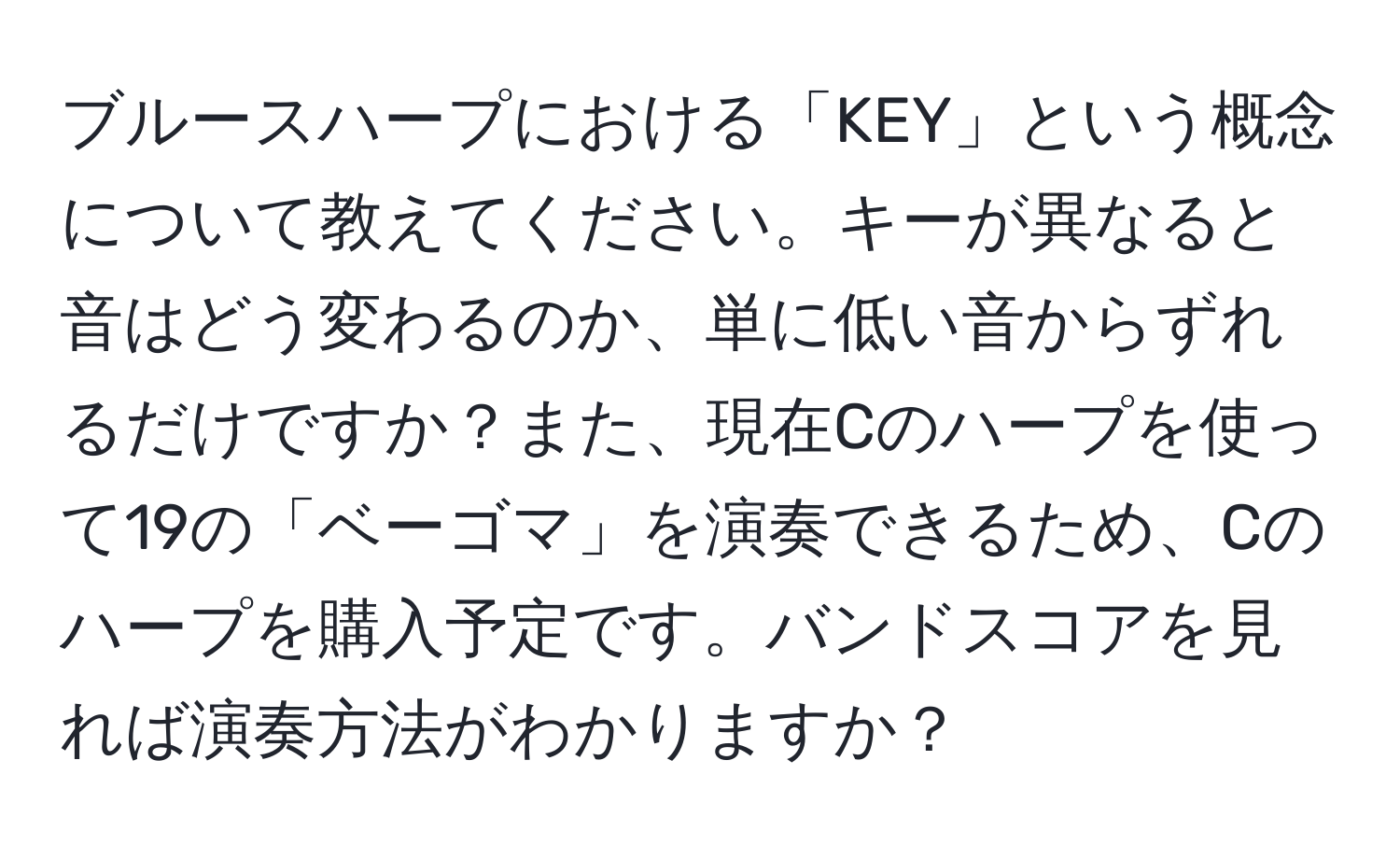 ブルースハープにおける「KEY」という概念について教えてください。キーが異なると音はどう変わるのか、単に低い音からずれるだけですか？また、現在Cのハープを使って19の「ベーゴマ」を演奏できるため、Cのハープを購入予定です。バンドスコアを見れば演奏方法がわかりますか？