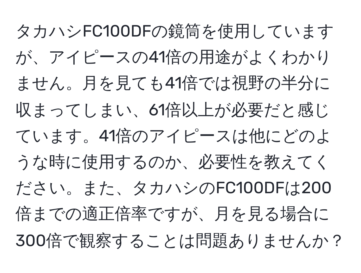 タカハシFC100DFの鏡筒を使用していますが、アイピースの41倍の用途がよくわかりません。月を見ても41倍では視野の半分に収まってしまい、61倍以上が必要だと感じています。41倍のアイピースは他にどのような時に使用するのか、必要性を教えてください。また、タカハシのFC100DFは200倍までの適正倍率ですが、月を見る場合に300倍で観察することは問題ありませんか？