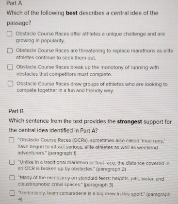 Which of the following best describes a central idea of the
passage?
Obstacie Course Races offer athletes a unique challenge and are
growing in popularity.
Obstacle Course Races are threatening to replace marathons as elite
athletes continue to seek them out.
Obstacle Course Races break up the monotony of running with
obstacles that competitors must complete.
Obstacle Course Races draw groups of athletes who are looking to
compete together in a fun and friendly way.
Part B
Which sentence from the text provides the strongest support for
the central idea identified in Part A?
*Obstacle Course Races (OCRs), sometimes also called 'mud runs,'
have begun to attract serious, elite athletes as well as weekend
adventurers.' (paragraph 1)
"Unlike in a traditional marathon or foot race, the distance covered in
an OCR is broken up by obstacles.' (paragraph 2)
"Many of the races prey on standard fears: heights, pits, water, and
claustrophobic crawl spaces." (paragraph 3)
"Undeniably, team camaraderie is a big draw in this sport." (paragraph
4)