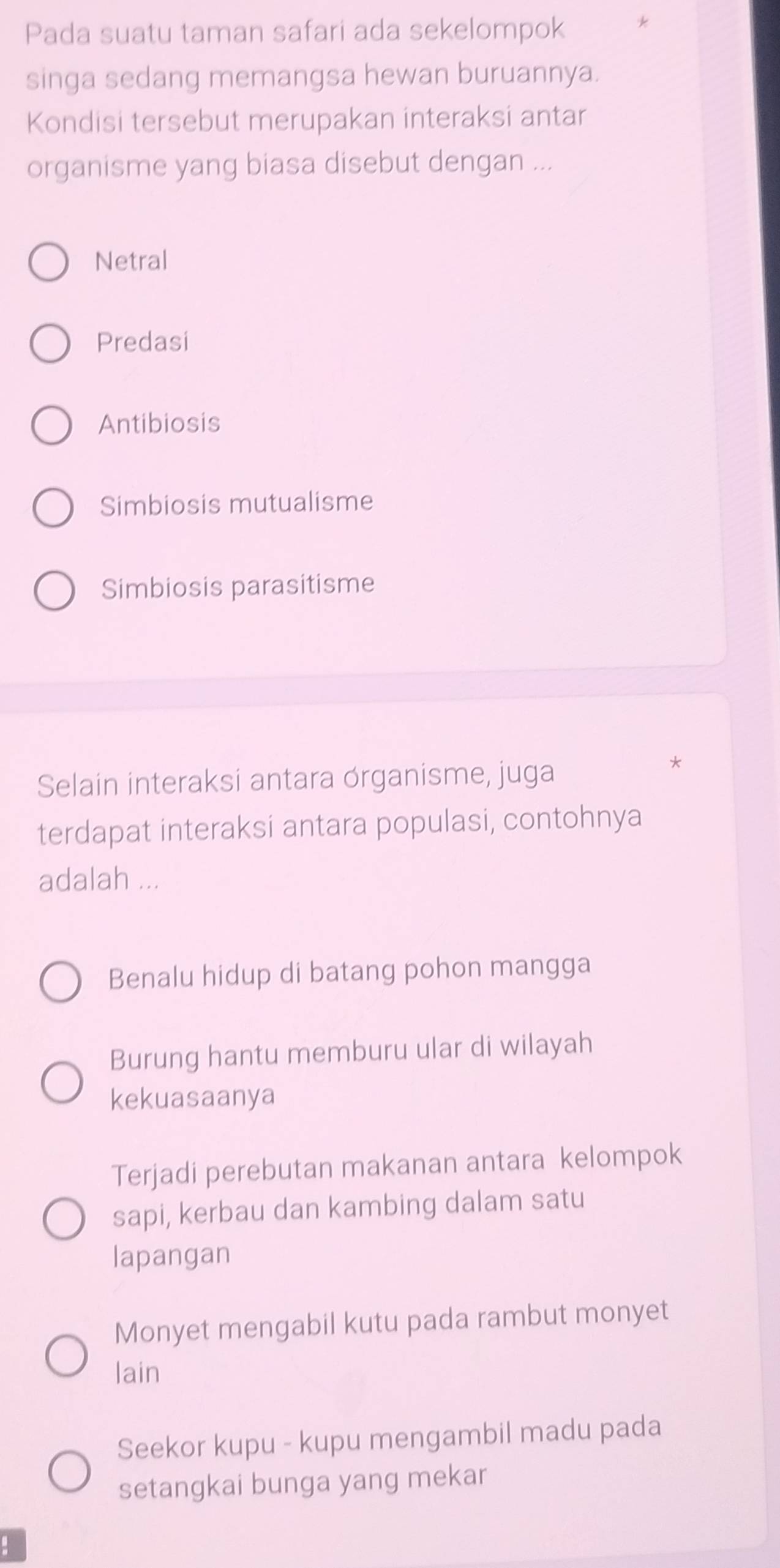 Pada suatu taman safari ada sekelompok L
singa sedang memangsa hewan buruannya.
Kondisi tersebut merupakan interaksi antar
organisme yang biasa disebut dengan ...
Netral
Predasi
Antibiosis
Simbiosis mutualisme
Simbiosis parasitisme
Selain interaksi antara órganisme, juga
*
terdapat interaksi antara populasi, contohnya
adalah ...
Benalu hidup di batang pohon mangga
Burung hantu memburu ular di wilayah
kekuasaanya
Terjadi perebutan makanan antara kelompok
sapi, kerbau dan kambing dalam satu
lapangan
Monyet mengabil kutu pada rambut monyet
lain
Seekor kupu - kupu mengambil madu pada
setangkai bunga yang mekar