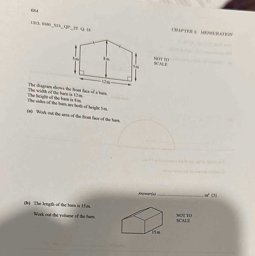 684 
1313.0580_ _S15 _QP _22 Q: 18 
CHAPTER 5. MENSURATION 
NOT TO 
SCALE 
The diagram shows the front face of a barn. 
The width of the barn is 12m. 
The height of the barn is 8m. 
The sides of the barn are both of height 5m. 
(a) Work out the area of the front face of the barn. 
6 
Answer(a) _ m^2 [3] 
(b) The length of the barn is 15m. 
Work out the volume of the barn. NOT TO 
SCALE
15m