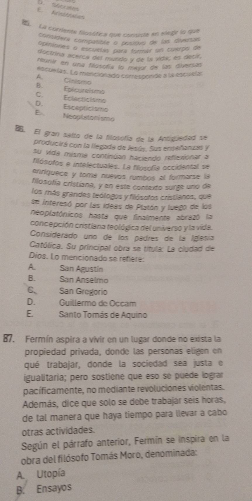 D. Sécrtes
E. Arsitasion
La corriente filosófica que consiste en elegir lo que
consídera compatible o posítivo de las diversas
Opiniones o escuelás para formar un cuerpo de
doctrina acerca del mundo y de la vida; es decir,
reunir en una filósofía lo mejor de las diversas
escuelas. Lo mencionado corressonde a la escuela:
A Cinismo
B. Epicureismo
C. Eclecticismo
D. Escepticismo
E Neoplatonismo
. El gran salto de la filosofía de la Antigüedad se
producirá con la llegada de Jesús. Sus enseñanzas y
su vida misma continúan haciendo reflexionar a
filósofos e intelectuales. La filosofía occidental se
enríquece y toma nuevos rumbos al formarse la
filosofía cristiana, y en este contexto surge uno de
los más grandes teólogos y filósofos cristianos, que
se interesó por las ideas de Platón y luego de los
neoplatónicos hasta que finalmente abrazó la
concepción cristiana teológica del universo y la vida.
Considerado uno de los padres de la Iglesía
Católica. Su principal obra se titula: La ciudad de
Dios. Lo mencionado se refiere:
A. San Agustín
B. San Ánselmo
6. San Gregorío
D.£ Guillermo de Occam
E.   Santo Tomás de Aquino
87. Fermín aspira a vivir en un lugar donde no exista la
propiedad privada, donde las personas eligen en
qué trabajar, donde la sociedad sea justa e
igualitaria; pero sostiene que eso se puede lograr
pacíficamente, no mediante revoluciones violentas.
Además, dice que solo se debe trabajar seis horas,
de tal manera que haya tiempo para llevar a cabo
otras actividades.
Según el párrafo anterior, Fermín se inspira en la
obra del filósofo Tomás Moro, denominada:
A. Utopía
B. Ensayos