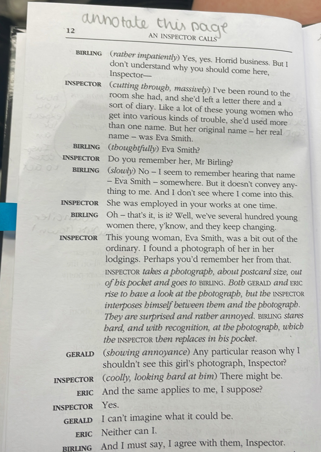 AN INSPECTOR CALLS 
BIRLING (rather impatiently) Yes, yes. Horrid business. But I 
don't understand why you should come here, 
Inspector— 
InsPECTor (cutting through, massively) I've been round to the 
room she had, and she'd left a letter there and a 
sort of diary. Like a lot of these young women who 
get into various kinds of trouble, she’d used more 
than one name. But her original name - her real 
name - was Eva Smith. 
BIRLING (thoughtfully) Eva Smith? 
inspector Do you remember her, Mr Birling? 
BIRLING (slowly) No - I seem to remember hearing that name 
— Eva Smith - somewhere. But it doesn't convey any- 
thing to me. And I don't see where I come into this. 
inspector She was employed in your works at one time. 
BIRLING Oh - that's it, is it? Well, we've several hundred young 
women there, y’know, and they keep changing. 
inspector This young woman, Eva Smith, was a bit out of the 
ordinary. I found a photograph of her in her 
lodgings. Perhaps you'd remember her from that. 
INSPECTOR takes a photograph, about postcard size, out 
of his pocket and goes to birling. Both gerald and eric 
rise to have a look at the photograph, but the inspector 
interposes himself between them and the photograph. 
They are surprised and rather annoyed. Birling stares 
hard, and with recognition, at the photograph, which 
the InsPECTOR then replaces in his pocket. 
geRALD (showing annoyance) Any particular reason why I 
shouldn't see this girl's photograph, Inspector? 
Inspector (coolly, looking hard at him) There might be. 
Eric And the same applies to me, I suppose? 
inspector Yes. 
GERALD I can’t imagine what it could be. 
ErIC Neither can I. 
BIRLING And I must say, I agree with them, Inspector.