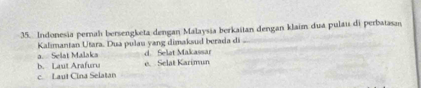 Indonesia pernah bersengketa dengan Malaysia berkaitan dengan klaim dua pulau di perbatasan
Kalimantan Utara. Dua pulau yang dimaksud berada di
a. Selat Malaka d. Selat Makassar
b. Laut Arafuru e Selat Karimun
c Laut Cina Selatan