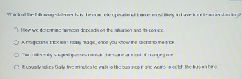 Which of the following statements is the concrete operational thinker most likelly to have trouble understanding?
How we defermine faimess depends on the situation and its conted.
A magician's trick isn't really magic, once you know the secret to the trick
Two differently shaped glasses contain the same amount of orange juice.
It usually takes Sally five minutes to walk to the bus stop if she wants to catch the bus on time.