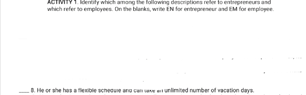 ACTIVITY 1. Identify which among the following descriptions refer to entrepreneurs and 
which refer to employees. On the blanks, write EN for entrepreneur and EM for employee. 
_8. He or she has a flexible schedule and can take an unlimited number of vacation days.