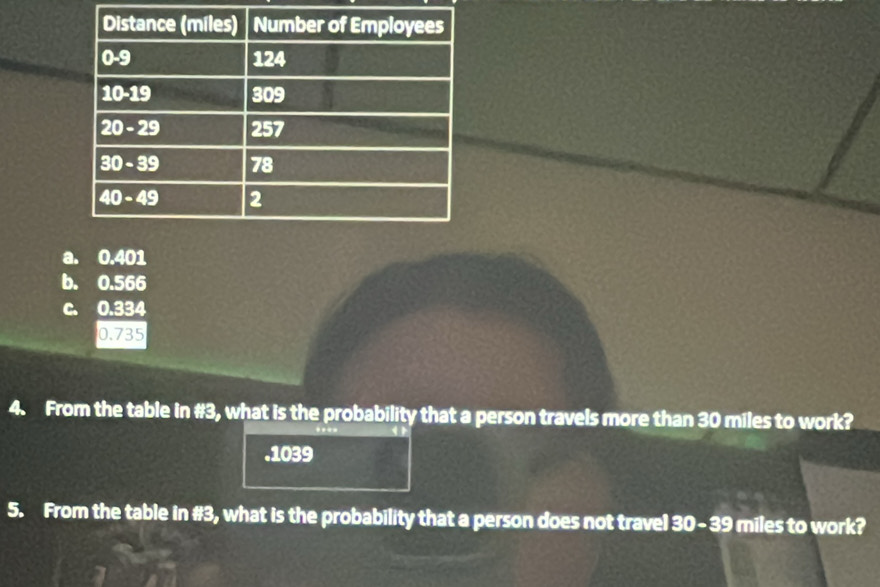 a. 0.401
b. 0.566
c. 0.334
0.735
4. From the table in #3, what is the probability that a person travels more than 30 miles to work?
. 1039
5. From the table in #3, what is the probability that a person does not travel 30- 39 miles to work?