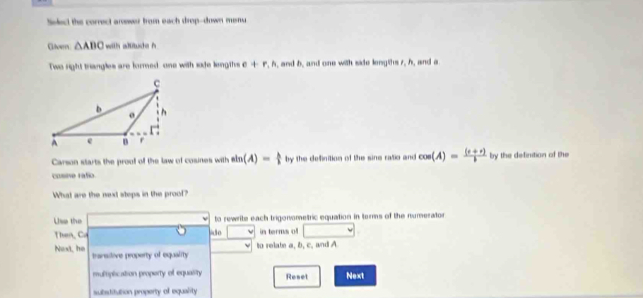 Select the correct arswer from each drop-down menu 
Givern △ ABC with altitude h 
Two right triangles are formed, one with sode lingths e+r, h , and b, and one with side lengths 7, h, and a
Carson starts the proof of the law of cosines with sin (A)= h/h  by the definition of the sine ratio and cos (A)= ((e+r))/b  by the definition of the 
cosne ratio. 
What are the next steps in the prool? 
Use the to rewrite each trigonometric equation in terms of the numerator 
Then, Ca ide □ in terms of □
to relate a, b, c, and A
Next, he transitive property of equality 
multiplication property of equality Reset Next 
subsditution property of equality