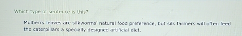 Which type of sentence is this?
Mulberry leaves are silkworms' natural food preference, but silk farmers will often feed
the caterpillars a specially designed artificial diet.