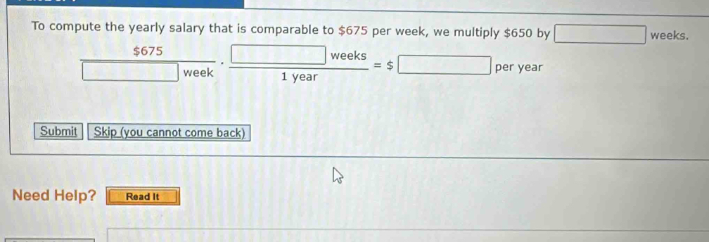 To compute the yearly salary that is comparable to $675 per week, we multiply $650 by □ weeks.
 $675/□ week ·  □ weeks/1year =$□ peryear
Submit Skip (you cannot come back) 
Need Help? Read It